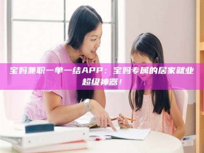 孝昌宝妈兼职一单一结APP：宝妈专属的居家就业超级神器！
